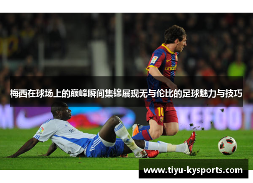 梅西在球场上的巅峰瞬间集锦展现无与伦比的足球魅力与技巧